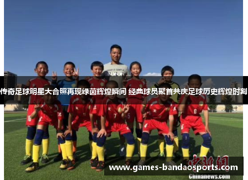 传奇足球明星大合照再现绿茵辉煌瞬间 经典球员聚首共庆足球历史辉煌时刻
