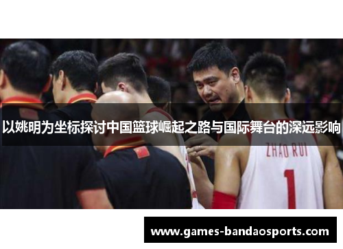 以姚明为坐标探讨中国篮球崛起之路与国际舞台的深远影响