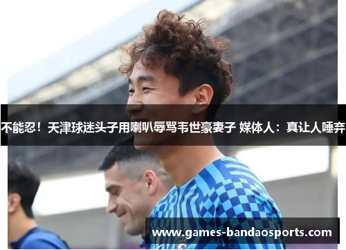 不能忍！天津球迷头子用喇叭辱骂韦世豪妻子 媒体人：真让人唾弃