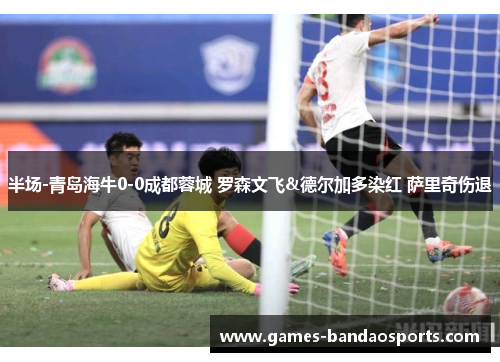 半场-青岛海牛0-0成都蓉城 罗森文飞&德尔加多染红 萨里奇伤退