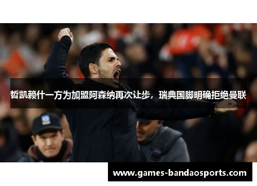 哲凯赖什一方为加盟阿森纳再次让步，瑞典国脚明确拒绝曼联