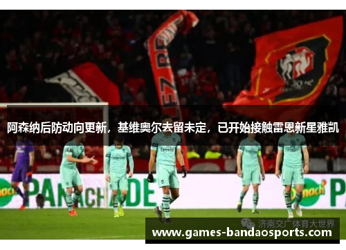 阿森纳后防动向更新，基维奥尔去留未定，已开始接触雷恩新星雅凯